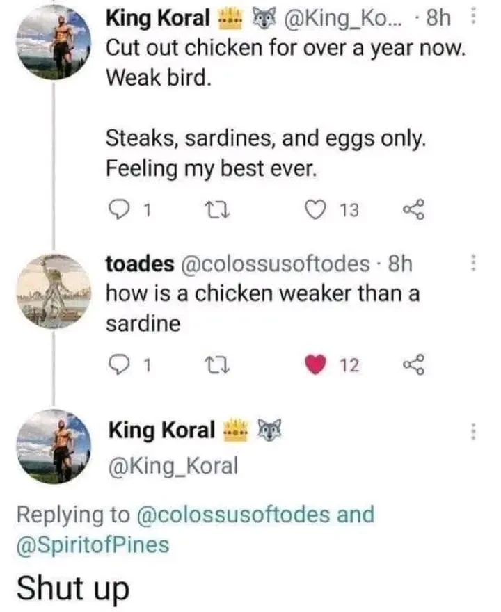 "Cut out chicken for over a year now. Weak bird. Steaks, sardines, and eggs only. Feeling my best ever.". "how is a chicken weaker than a sardine". "Shut up"